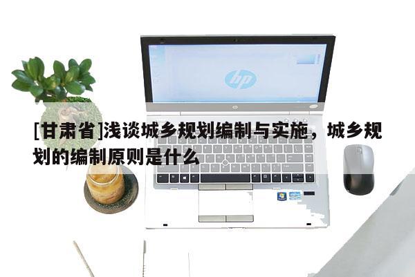 [甘肅省]淺談城鄉(xiāng)規(guī)劃編制與實施，城鄉(xiāng)規(guī)劃的編制原則是什么