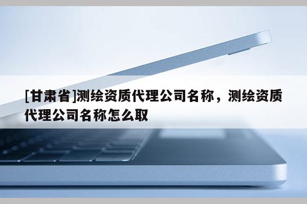 [甘肅省]測繪資質(zhì)代理公司名稱，測繪資質(zhì)代理公司名稱怎么取