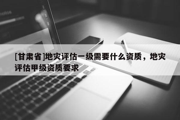 [甘肅省]地災(zāi)評估一級需要什么資質(zhì)，地災(zāi)評估甲級資質(zhì)要求