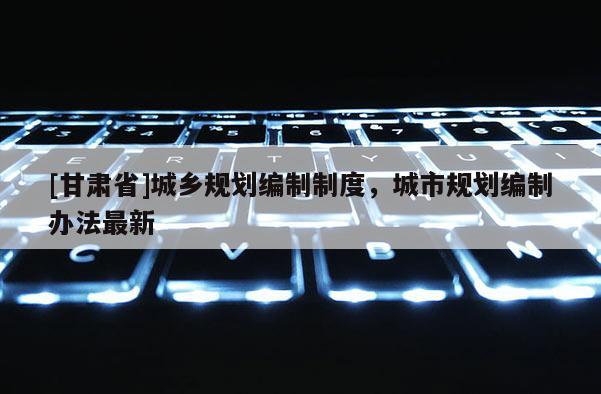 [甘肅省]城鄉(xiāng)規(guī)劃編制制度，城市規(guī)劃編制辦法最新