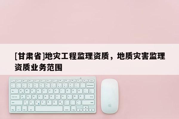[甘肅省]地災(zāi)工程監(jiān)理資質(zhì)，地質(zhì)災(zāi)害監(jiān)理資質(zhì)業(yè)務(wù)范圍