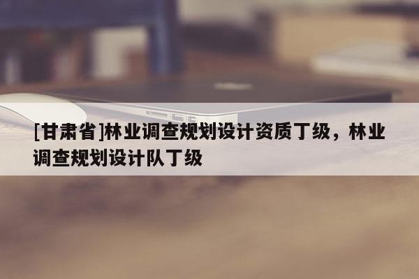 [甘肅省]林業(yè)調(diào)查規(guī)劃設(shè)計(jì)資質(zhì)丁級，林業(yè)調(diào)查規(guī)劃設(shè)計(jì)隊(duì)丁級