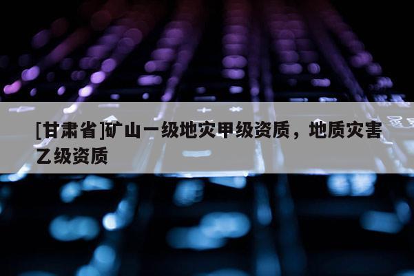 [甘肅省]礦山一級地災(zāi)甲級資質(zhì)，地質(zhì)災(zāi)害乙級資質(zhì)