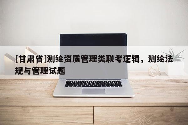 [甘肅省]測(cè)繪資質(zhì)管理類聯(lián)考邏輯，測(cè)繪法規(guī)與管理試題