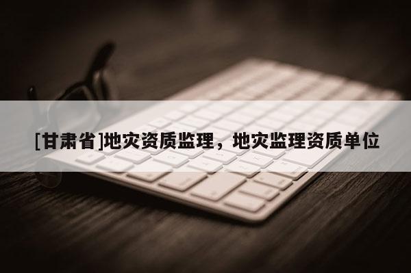 [甘肅省]地災資質(zhì)監(jiān)理，地災監(jiān)理資質(zhì)單位