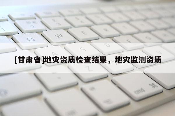 [甘肅省]地災(zāi)資質(zhì)檢查結(jié)果，地災(zāi)監(jiān)測(cè)資質(zhì)
