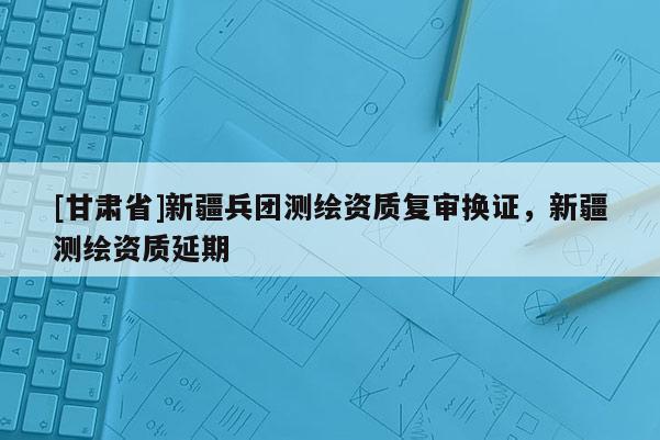 [甘肅省]新疆兵團(tuán)測繪資質(zhì)復(fù)審換證，新疆測繪資質(zhì)延期