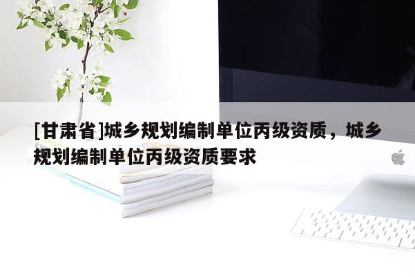 [甘肅省]城鄉(xiāng)規(guī)劃編制單位丙級(jí)資質(zhì)，城鄉(xiāng)規(guī)劃編制單位丙級(jí)資質(zhì)要求