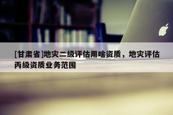 [甘肅省]地災二級評估用啥資質，地災評估丙級資質業(yè)務范圍