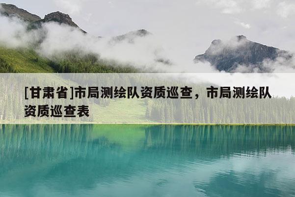 [甘肅省]市局測繪隊(duì)資質(zhì)巡查，市局測繪隊(duì)資質(zhì)巡查表