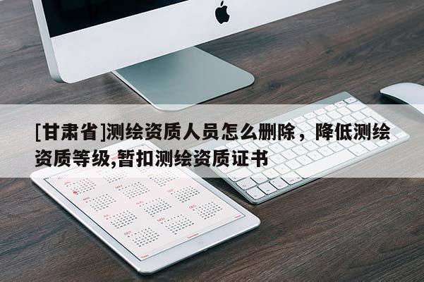 [甘肅省]測繪資質(zhì)人員怎么刪除，降低測繪資質(zhì)等級,暫扣測繪資質(zhì)證書