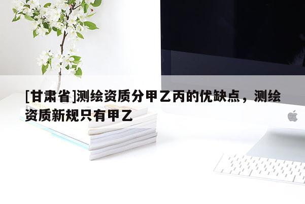 [甘肅省]測繪資質(zhì)分甲乙丙的優(yōu)缺點(diǎn)，測繪資質(zhì)新規(guī)只有甲乙