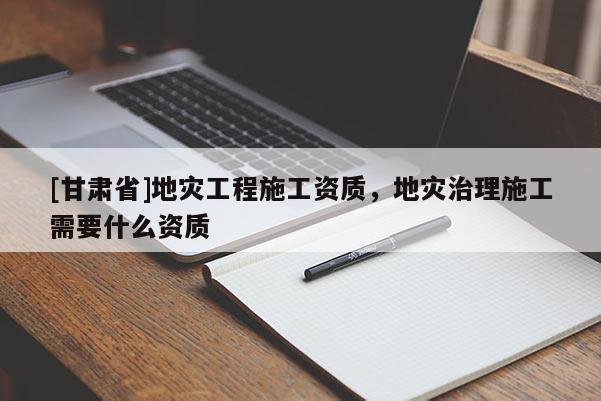[甘肅省]地災(zāi)工程施工資質(zhì)，地災(zāi)治理施工需要什么資質(zhì)