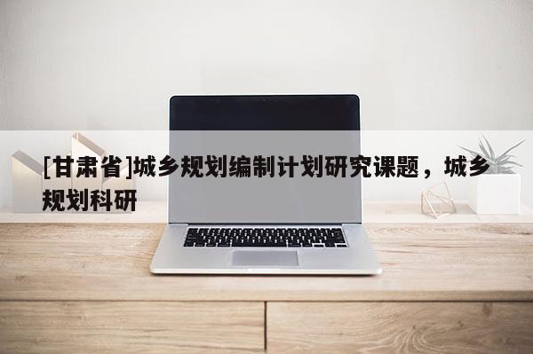 [甘肅省]城鄉(xiāng)規(guī)劃編制計(jì)劃研究課題，城鄉(xiāng)規(guī)劃科研