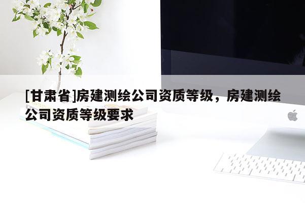 [甘肅省]房建測繪公司資質(zhì)等級(jí)，房建測繪公司資質(zhì)等級(jí)要求