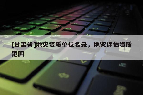 [甘肅省]地災(zāi)資質(zhì)單位名錄，地災(zāi)評(píng)估資質(zhì)范圍