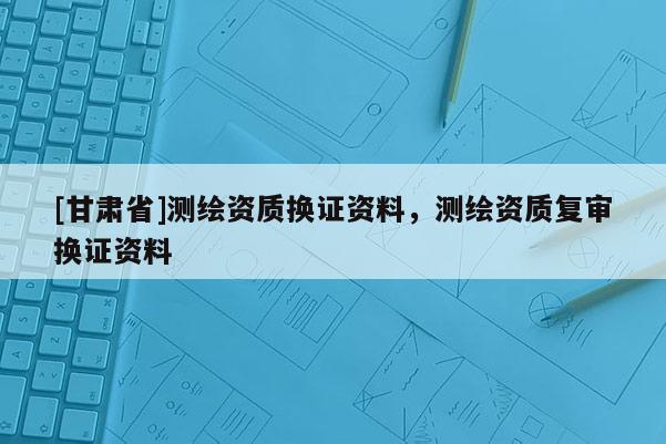 [甘肅省]測繪資質(zhì)換證資料，測繪資質(zhì)復(fù)審換證資料