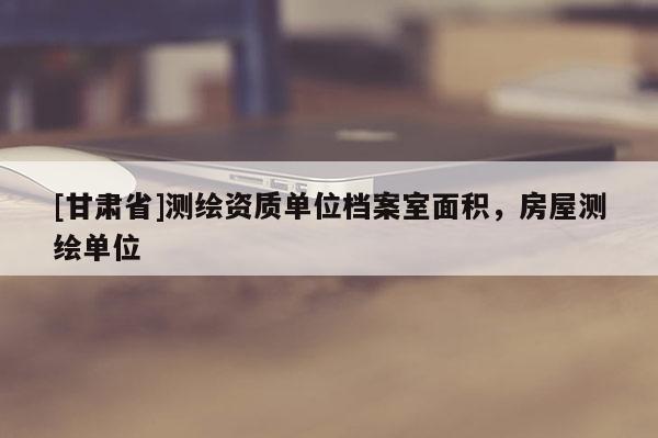 [甘肅省]測繪資質(zhì)單位檔案室面積，房屋測繪單位