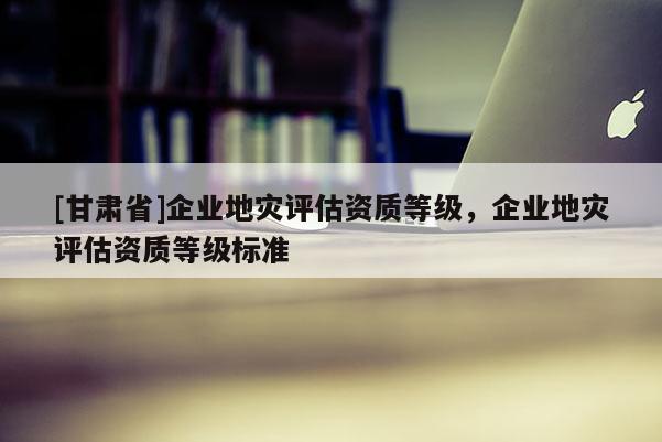 [甘肅省]企業(yè)地災(zāi)評估資質(zhì)等級，企業(yè)地災(zāi)評估資質(zhì)等級標準