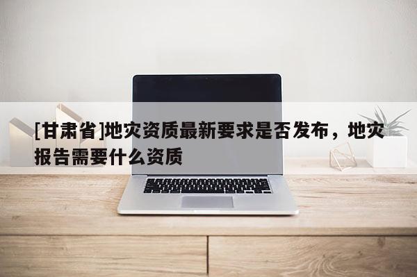 [甘肅省]地災(zāi)資質(zhì)最新要求是否發(fā)布，地災(zāi)報(bào)告需要什么資質(zhì)