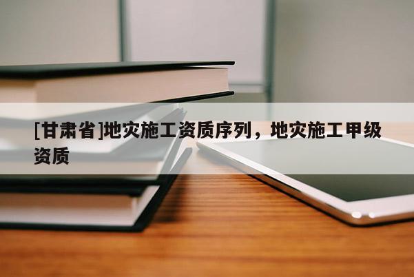[甘肅省]地災(zāi)施工資質(zhì)序列，地災(zāi)施工甲級資質(zhì)