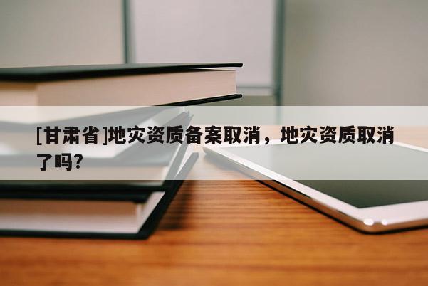 [甘肅省]地災(zāi)資質(zhì)備案取消，地災(zāi)資質(zhì)取消了嗎?