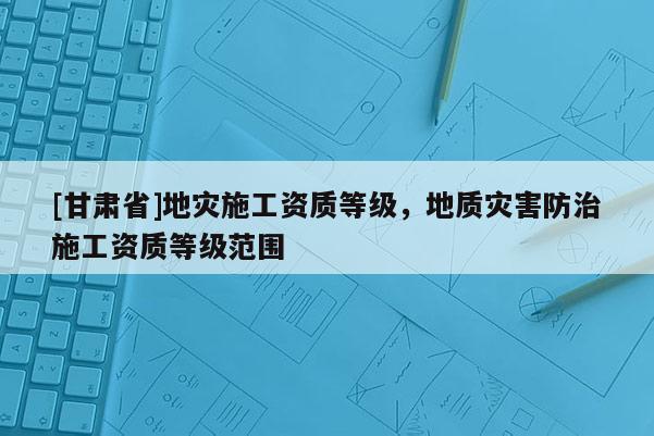 [甘肅省]地災(zāi)施工資質(zhì)等級(jí)，地質(zhì)災(zāi)害防治施工資質(zhì)等級(jí)范圍