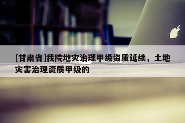 [甘肅省]我院地災(zāi)治理甲級資質(zhì)延續(xù)，土地災(zāi)害治理資質(zhì)甲級的