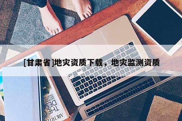 [甘肅省]地災資質下載，地災監(jiān)測資質