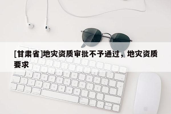 [甘肅省]地災(zāi)資質(zhì)審批不予通過，地災(zāi)資質(zhì)要求