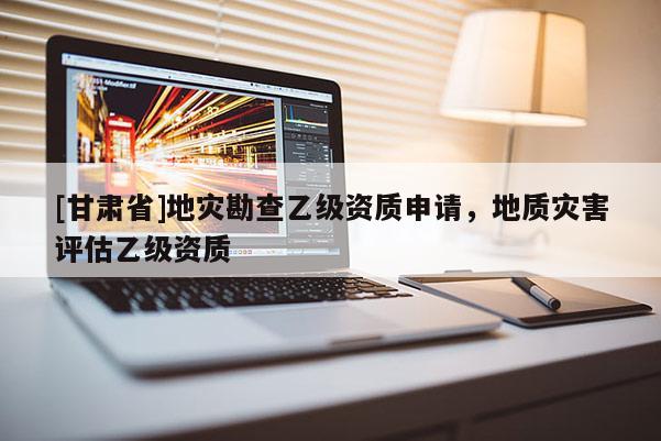 [甘肅省]地災(zāi)勘查乙級資質(zhì)申請，地質(zhì)災(zāi)害評估乙級資質(zhì)