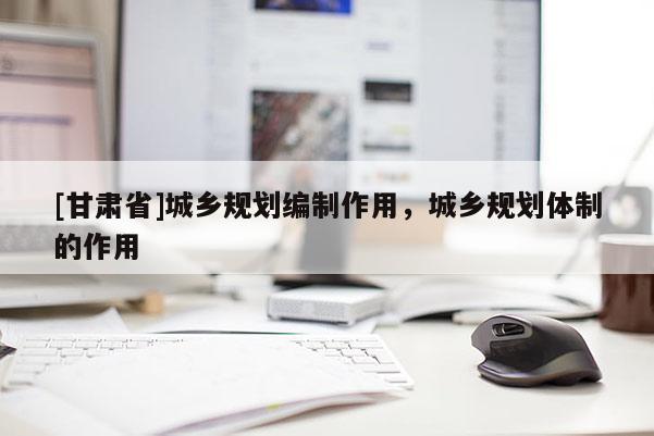[甘肅省]城鄉(xiāng)規(guī)劃編制作用，城鄉(xiāng)規(guī)劃體制的作用