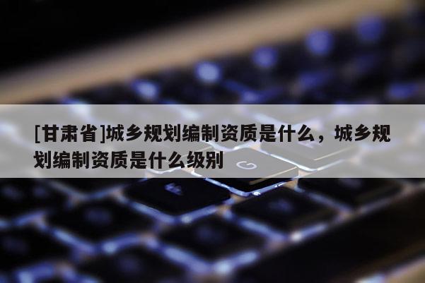 [甘肅省]城鄉(xiāng)規(guī)劃編制資質(zhì)是什么，城鄉(xiāng)規(guī)劃編制資質(zhì)是什么級(jí)別