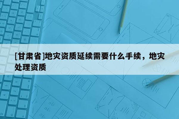 [甘肅省]地災(zāi)資質(zhì)延續(xù)需要什么手續(xù)，地災(zāi)處理資質(zhì)