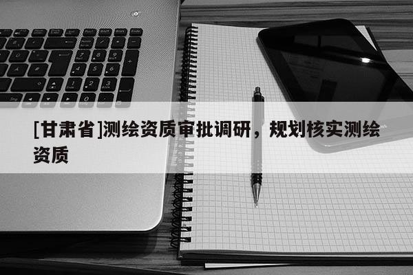 [甘肅省]測(cè)繪資質(zhì)審批調(diào)研，規(guī)劃核實(shí)測(cè)繪資質(zhì)