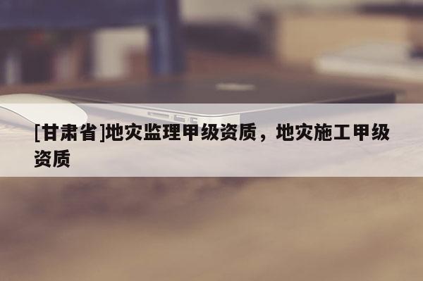 [甘肅省]地災(zāi)監(jiān)理甲級資質(zhì)，地災(zāi)施工甲級資質(zhì)