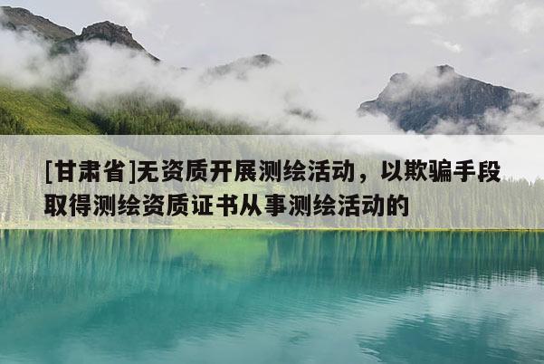 [甘肅省]無資質(zhì)開展測繪活動，以欺騙手段取得測繪資質(zhì)證書從事測繪活動的