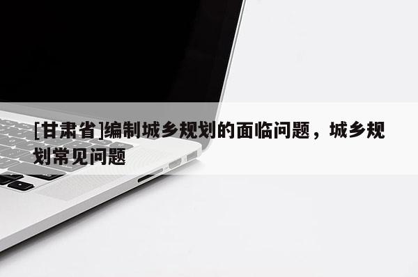 [甘肅省]編制城鄉(xiāng)規(guī)劃的面臨問題，城鄉(xiāng)規(guī)劃常見問題