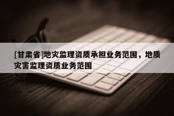 [甘肅省]地災監(jiān)理資質承擔業(yè)務范圍，地質災害監(jiān)理資質業(yè)務范圍