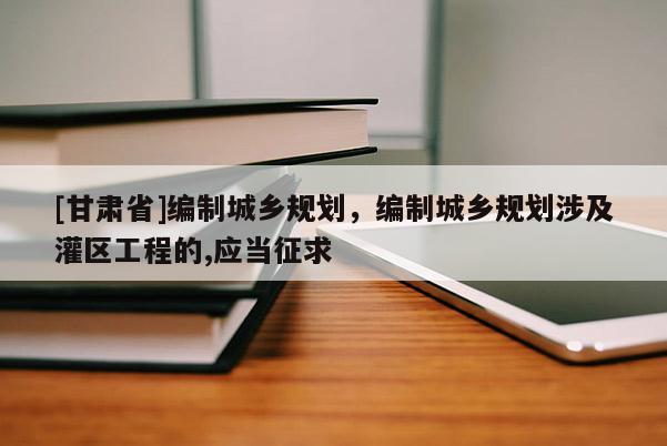 [甘肅省]編制城鄉(xiāng)規(guī)劃，編制城鄉(xiāng)規(guī)劃涉及灌區(qū)工程的,應(yīng)當征求