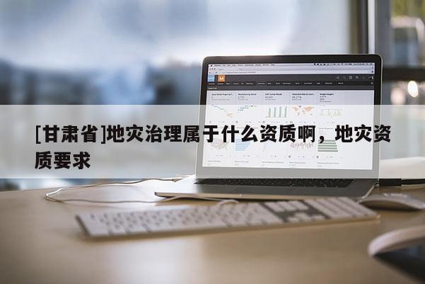 [甘肅省]地災(zāi)治理屬于什么資質(zhì)啊，地災(zāi)資質(zhì)要求