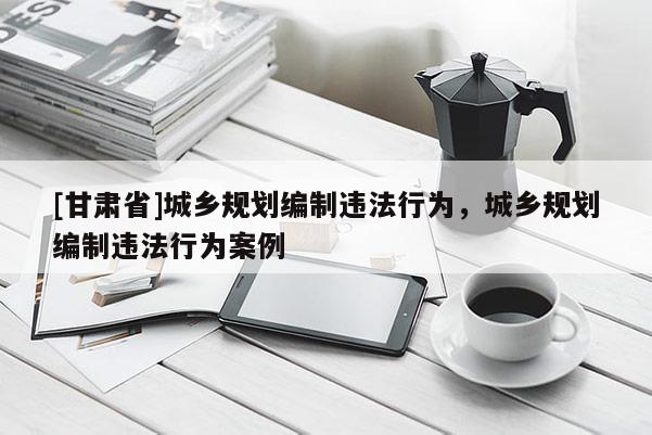 [甘肅省]城鄉(xiāng)規(guī)劃編制違法行為，城鄉(xiāng)規(guī)劃編制違法行為案例