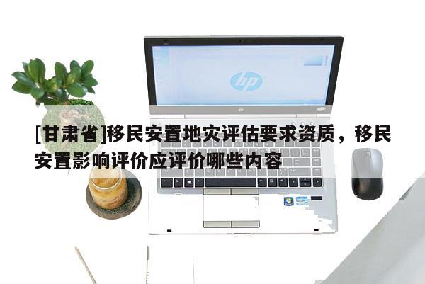 [甘肅省]移民安置地災(zāi)評(píng)估要求資質(zhì)，移民安置影響評(píng)價(jià)應(yīng)評(píng)價(jià)哪些內(nèi)容
