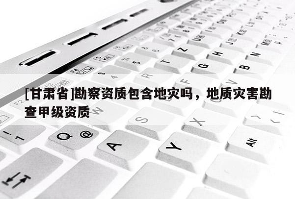[甘肅省]勘察資質(zhì)包含地災(zāi)嗎，地質(zhì)災(zāi)害勘查甲級(jí)資質(zhì)
