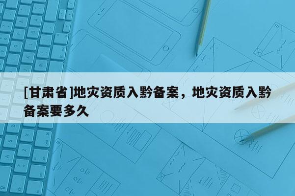 [甘肅省]地災(zāi)資質(zhì)入黔備案，地災(zāi)資質(zhì)入黔備案要多久