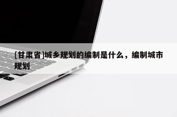 [甘肅省]城鄉(xiāng)規(guī)劃的編制是什么，編制城市規(guī)劃