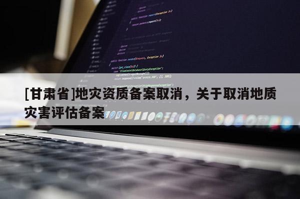 [甘肅省]地災(zāi)資質(zhì)備案取消，關(guān)于取消地質(zhì)災(zāi)害評估備案