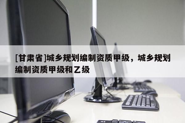 [甘肅省]城鄉(xiāng)規(guī)劃編制資質甲級，城鄉(xiāng)規(guī)劃編制資質甲級和乙級
