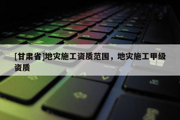 [甘肅省]地災(zāi)施工資質(zhì)范圍，地災(zāi)施工甲級(jí)資質(zhì)