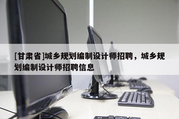 [甘肅省]城鄉(xiāng)規(guī)劃編制設(shè)計(jì)師招聘，城鄉(xiāng)規(guī)劃編制設(shè)計(jì)師招聘信息
